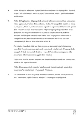 4.

Ai fini del calcolo del volume di produzione di olio d'oliva di cui al paragrafo 2, lettera c),
si opera una distinzione tra l'olio d'oliva per l'alimentazione umana e quello destinato ad
altri impieghi.

5.

Ai fini dell'applicazione del paragrafo 2, lettera c), la Commissione pubblica, nei modi che
ritiene appropriati, il volume della produzione di olio d'oliva negli Stati membri. In deroga
al paragrafo 2, lettera c), anche se non sono superate le soglie ivi stabilite, l'autorità garante
della concorrenza di cui al secondo comma del presente paragrafo può decidere, in casi
particolari, che una particolare trattativa da parte dell'organizzazione di produttori
dovrebbe essere riaperta o non dovrebbe affatto avere luogo qualora detta autorità lo
ritenga necessario per evitare l'esclusione della concorrenza o se ritiene che sono
compromessi gli obiettivi di cui all’articolo 39 TFUE.
Per trattative riguardanti più di uno Stato membro, la decisione di cui al primo comma è
presa dalla Commissione senza applicare la procedura di cui all'articolo 229, paragrafo 2 o
paragrafo 3. Negli altri casi tale decisione è presa dall'autorità nazionale garante della
concorrenza dello Stato membro oggetto delle trattative.
Le decisioni di cui al presente paragrafo non si applicano fino a quando non saranno state
notificate alle imprese interessate.
Ai fini del presente articolo si applica la definizione di "autorità nazionale garante della
concorrenza" di cui all'articolo 149, paragrafo 7, lettera a).

6.

Gli Stati membri in cui si svolgono le trattative a norma del presente articolo notificano
alla Commissione l'applicazione del paragrafo 2, lettera g), e del paragrafo 5.

PE-CONS 96/1/13 REV 1

276

IT

 