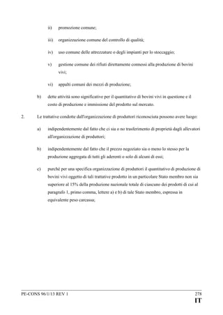 ii)

promozione comune;

iii)

organizzazione comune del controllo di qualità;

iv)

uso comune delle attrezzature o degli impianti per lo stoccaggio;

v)

gestione comune dei rifiuti direttamente connessi alla produzione di bovini
vivi;

vi)
b)

appalti comuni dei mezzi di produzione;

dette attività sono significative per il quantitativo di bovini vivi in questione e il
costo di produzione e immissione del prodotto sul mercato.

2.

Le trattative condotte dall'organizzazione di produttori riconosciuta possono avere luogo:
a)

indipendentemente dal fatto che ci sia o no trasferimento di proprietà dagli allevatori
all'organizzazione di produttori;

b)

indipendentemente dal fatto che il prezzo negoziato sia o meno lo stesso per la
produzione aggregata di tutti gli aderenti o solo di alcuni di essi;

c)

purché per una specifica organizzazione di produttori il quantitativo di produzione di
bovini vivi oggetto di tali trattative prodotto in un particolare Stato membro non sia
superiore al 15% della produzione nazionale totale di ciascuno dei prodotti di cui al
paragrafo 1, primo comma, lettere a) e b) di tale Stato membro, espressa in
equivalente peso carcassa;

PE-CONS 96/1/13 REV 1

278

IT

 