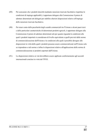 (89)

Per assicurare che i prodotti descritti mediante menzioni riservate facoltative rispettino le
condizioni di impiego applicabili, è opportuno delegare alla Commissione il potere di
adottare determinati atti delegati per stabilire ulteriori disposizioni relative all'impiego
delle menzioni riservate facoltative.

(90)

Per tener conto delle peculiarità degli scambi commerciali tra l'Unione e alcuni paesi terzi
e delle particolari caratteristiche di determinati prodotti agricoli, è opportuno delegare alla
Commissione il potere di adottare determinati atti per quanto riguarda le condizioni alle
quali i prodotti importati si considerano di livello equivalente a quelli previsti dalle norme
di commercializzazione dell'Unione e le condizioni alle quali è possibile derogare alle
disposizioni in virtù delle quali i prodotti possono essere commercializzati nell'Unione solo
se rispondono a tali norme e infine le disposizioni relative all'applicazione delle norme di
commercializzazione ai prodotti esportati dall'Unione.

(91)

Le disposizioni relative ai vini dovrebbero essere applicate conformemente agli accordi
internazionali conclusi in virtù del TFUE.

PE-CONS 96/1/13 REV 1

27

IT

 