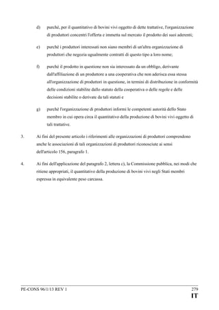 d)

purché, per il quantitativo di bovini vivi oggetto di dette trattative, l'organizzazione
di produttori concentri l'offerta e immetta sul mercato il prodotto dei suoi aderenti;

e)

purché i produttori interessati non siano membri di un'altra organizzazione di
produttori che negozia ugualmente contratti di questo tipo a loro nome;

f)

purché il prodotto in questione non sia interessato da un obbligo, derivante
dall'affiliazione di un produttore a una cooperativa che non aderisca essa stessa
all'organizzazione di produttori in questione, in termini di distribuzione in conformità
delle condizioni stabilite dallo statuto della cooperativa o delle regole e delle
decisioni stabilite o derivate da tali statuti e

g)

purché l'organizzazione di produttori informi le competenti autorità dello Stato
membro in cui opera circa il quantitativo della produzione di bovini vivi oggetto di
tali trattative.

3.

Ai fini del presente articolo i riferimenti alle organizzazioni di produttori comprendono
anche le associazioni di tali organizzazioni di produttori riconosciute ai sensi
dell'articolo 156, paragrafo 1.

4.

Ai fini dell'applicazione del paragrafo 2, lettera c), la Commissione pubblica, nei modi che
ritiene appropriati, il quantitativo della produzione di bovini vivi negli Stati membri
espressa in equivalente peso carcassa.

PE-CONS 96/1/13 REV 1

279

IT

 