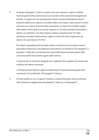 5.

In deroga al paragrafo 2, lettera c), anche se non sono superate le soglie ivi stabilite,
l'autorità garante della concorrenza di cui al secondo comma del presente paragrafo può
decidere, in singoli casi, che una particolare trattativa da parte dell'organizzazione di
produttori debba essere riaperta o non debba affatto avere luogo se detta autorità lo ritiene
necessario per evitare l'esclusione della concorrenza o se ritiene che il prodotto oggetto
delle trattative formi parte di un mercato separato in virtù delle peculiarità del prodotto o
dell'uso cui è destinato e che detta trattativa collettiva riguardi più del 15% della
produzione nazionale di detto mercato, oppure se ritiene che siano compromessi gli
obiettivi di cui all’articolo 39 TFUE.
Per trattative riguardanti più di uno Stato membro, la decisione di cui al primo comma è
presa dalla Commissione senza applicare la procedura di cui all'articolo 229, paragrafo 2 o
paragrafo 3. Negli altri casi tale decisione è presa dall'autorità nazionale garante della
concorrenza dello Stato membro oggetto delle trattative.
Le decisioni di cui al presente paragrafo non si applicano fino a quando non saranno state
notificate alle imprese interessate.
Ai fini del presente articolo si applica la definizione di "autorità nazionale garante della
concorrenza" di cui all'articolo 149, paragrafo 7, lettera a).

6.

Gli Stati membri in cui si svolgono le trattative a norma del presente articolo notificano
alla Commissione l'applicazione del paragrafo 2, lettera g), e del paragrafo 5.

PE-CONS 96/1/13 REV 1

280

IT

 