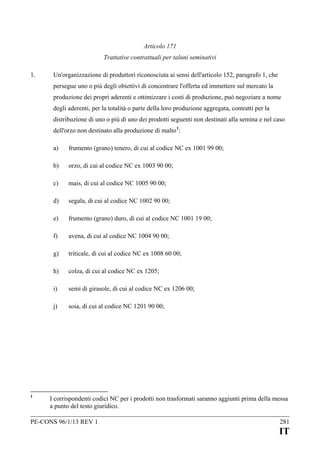 Articolo 171
Trattative contrattuali per taluni seminativi
1.

Un'organizzazione di produttori riconosciuta ai sensi dell'articolo 152, paragrafo 1, che
persegue uno o più degli obiettivi di concentrare l'offerta ed immettere sul mercato la
produzione dei propri aderenti e ottimizzare i costi di produzione, può negoziare a nome
degli aderenti, per la totalità o parte della loro produzione aggregata, contratti per la
distribuzione di uno o più di uno dei prodotti seguenti non destinati alla semina e nel caso
dell'orzo non destinato alla produzione di malto 1:
a)
b)

orzo, di cui al codice NC ex 1003 90 00;

c)

mais, di cui al codice NC 1005 90 00;

d)

segala, di cui al codice NC 1002 90 00;

e)

frumento (grano) duro, di cui al codice NC 1001 19 00;

f)

avena, di cui al codice NC 1004 90 00;

g)

triticale, di cui al codice NC ex 1008 60 00;

h)

colza, di cui al codice NC ex 1205;

i)

semi di girasole, di cui al codice NC ex 1206 00;

j)

1

frumento (grano) tenero, di cui al codice NC ex 1001 99 00;

soia, di cui al codice NC 1201 90 00;

I corrispondenti codici NC per i prodotti non trasformati saranno aggiunti prima della messa
a punto del testo giuridico.

PE-CONS 96/1/13 REV 1

281

IT

 