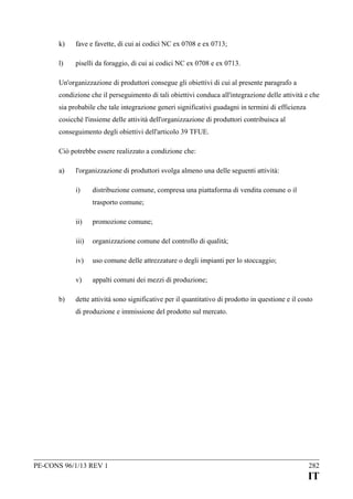 k)

fave e favette, di cui ai codici NC ex 0708 e ex 0713;

l)

piselli da foraggio, di cui ai codici NC ex 0708 e ex 0713.

Un'organizzazione di produttori consegue gli obiettivi di cui al presente paragrafo a
condizione che il perseguimento di tali obiettivi conduca all'integrazione delle attività e che
sia probabile che tale integrazione generi significativi guadagni in termini di efficienza
cosicché l'insieme delle attività dell'organizzazione di produttori contribuisca al
conseguimento degli obiettivi dell'articolo 39 TFUE.
Ciò potrebbe essere realizzato a condizione che:
a)

l'organizzazione di produttori svolga almeno una delle seguenti attività:
i)

distribuzione comune, compresa una piattaforma di vendita comune o il
trasporto comune;

ii)
iii)

organizzazione comune del controllo di qualità;

iv)

uso comune delle attrezzature o degli impianti per lo stoccaggio;

v)
b)

promozione comune;

appalti comuni dei mezzi di produzione;

dette attività sono significative per il quantitativo di prodotto in questione e il costo
di produzione e immissione del prodotto sul mercato.

PE-CONS 96/1/13 REV 1

282

IT

 