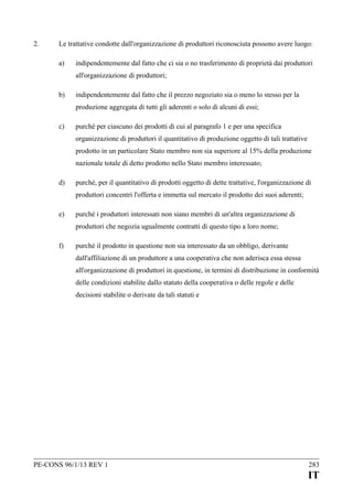 2.

Le trattative condotte dall'organizzazione di produttori riconosciuta possono avere luogo:
a)

indipendentemente dal fatto che ci sia o no trasferimento di proprietà dai produttori
all'organizzazione di produttori;

b)

indipendentemente dal fatto che il prezzo negoziato sia o meno lo stesso per la
produzione aggregata di tutti gli aderenti o solo di alcuni di essi;

c)

purché per ciascuno dei prodotti di cui al paragrafo 1 e per una specifica
organizzazione di produttori il quantitativo di produzione oggetto di tali trattative
prodotto in un particolare Stato membro non sia superiore al 15% della produzione
nazionale totale di detto prodotto nello Stato membro interessato;

d)

purché, per il quantitativo di prodotti oggetto di dette trattative, l'organizzazione di
produttori concentri l'offerta e immetta sul mercato il prodotto dei suoi aderenti;

e)

purché i produttori interessati non siano membri di un'altra organizzazione di
produttori che negozia ugualmente contratti di questo tipo a loro nome;

f)

purché il prodotto in questione non sia interessato da un obbligo, derivante
dall'affiliazione di un produttore a una cooperativa che non aderisca essa stessa
all'organizzazione di produttori in questione, in termini di distribuzione in conformità
delle condizioni stabilite dallo statuto della cooperativa o delle regole e delle
decisioni stabilite o derivate da tali statuti e

PE-CONS 96/1/13 REV 1

283

IT

 