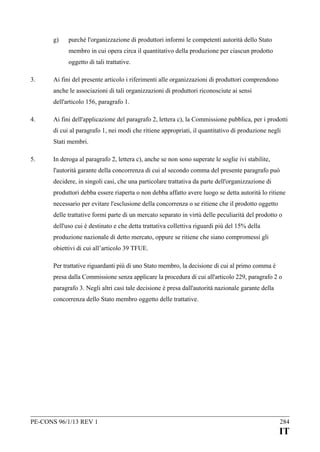 g)

purché l'organizzazione di produttori informi le competenti autorità dello Stato
membro in cui opera circa il quantitativo della produzione per ciascun prodotto
oggetto di tali trattative.

3.

Ai fini del presente articolo i riferimenti alle organizzazioni di produttori comprendono
anche le associazioni di tali organizzazioni di produttori riconosciute ai sensi
dell'articolo 156, paragrafo 1.

4.

Ai fini dell'applicazione del paragrafo 2, lettera c), la Commissione pubblica, per i prodotti
di cui al paragrafo 1, nei modi che ritiene appropriati, il quantitativo di produzione negli
Stati membri.

5.

In deroga al paragrafo 2, lettera c), anche se non sono superate le soglie ivi stabilite,
l'autorità garante della concorrenza di cui al secondo comma del presente paragrafo può
decidere, in singoli casi, che una particolare trattativa da parte dell'organizzazione di
produttori debba essere riaperta o non debba affatto avere luogo se detta autorità lo ritiene
necessario per evitare l'esclusione della concorrenza o se ritiene che il prodotto oggetto
delle trattative formi parte di un mercato separato in virtù delle peculiarità del prodotto o
dell'uso cui è destinato e che detta trattativa collettiva riguardi più del 15% della
produzione nazionale di detto mercato, oppure se ritiene che siano compromessi gli
obiettivi di cui all’articolo 39 TFUE.
Per trattative riguardanti più di uno Stato membro, la decisione di cui al primo comma è
presa dalla Commissione senza applicare la procedura di cui all'articolo 229, paragrafo 2 o
paragrafo 3. Negli altri casi tale decisione è presa dall'autorità nazionale garante della
concorrenza dello Stato membro oggetto delle trattative.

PE-CONS 96/1/13 REV 1

284

IT

 