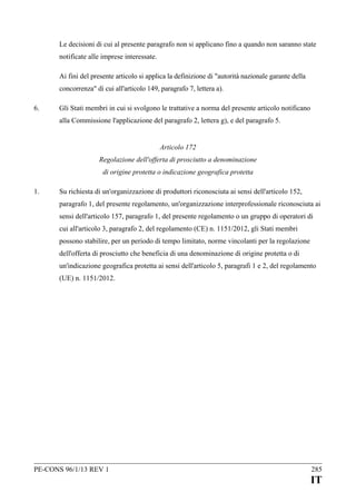 Le decisioni di cui al presente paragrafo non si applicano fino a quando non saranno state
notificate alle imprese interessate.
Ai fini del presente articolo si applica la definizione di "autorità nazionale garante della
concorrenza" di cui all'articolo 149, paragrafo 7, lettera a).
6.

Gli Stati membri in cui si svolgono le trattative a norma del presente articolo notificano
alla Commissione l'applicazione del paragrafo 2, lettera g), e del paragrafo 5.
Articolo 172
Regolazione dell'offerta di prosciutto a denominazione
di origine protetta o indicazione geografica protetta

1.

Su richiesta di un'organizzazione di produttori riconosciuta ai sensi dell'articolo 152,
paragrafo 1, del presente regolamento, un'organizzazione interprofessionale riconosciuta ai
sensi dell'articolo 157, paragrafo 1, del presente regolamento o un gruppo di operatori di
cui all'articolo 3, paragrafo 2, del regolamento (CE) n. 1151/2012, gli Stati membri
possono stabilire, per un periodo di tempo limitato, norme vincolanti per la regolazione
dell'offerta di prosciutto che beneficia di una denominazione di origine protetta o di
un'indicazione geografica protetta ai sensi dell'articolo 5, paragrafi 1 e 2, del regolamento
(UE) n. 1151/2012.

PE-CONS 96/1/13 REV 1

285

IT

 