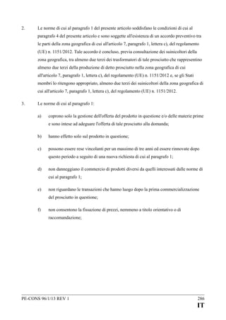 2.

Le norme di cui al paragrafo 1 del presente articolo soddisfano le condizioni di cui al
paragrafo 4 del presente articolo e sono soggette all'esistenza di un accordo preventivo tra
le parti della zona geografica di cui all'articolo 7, paragrafo 1, lettera c), del regolamento
(UE) n. 1151/2012. Tale accordo è concluso, previa consultazione dei suinicoltori della
zona geografica, tra almeno due terzi dei trasformatori di tale prosciutto che rappresentino
almeno due terzi della produzione di detto prosciutto nella zona geografica di cui
all'articolo 7, paragrafo 1, lettera c), del regolamento (UE) n. 1151/2012 e, se gli Stati
membri lo ritengono appropriato, almeno due terzi dei suinicoltori della zona geografica di
cui all'articolo 7, paragrafo 1, lettera c), del regolamento (UE) n. 1151/2012.

3.

Le norme di cui al paragrafo 1:
a)

coprono solo la gestione dell'offerta del prodotto in questione e/o delle materie prime
e sono intese ad adeguare l'offerta di tale prosciutto alla domanda;

b)

hanno effetto solo sul prodotto in questione;

c)

possono essere rese vincolanti per un massimo di tre anni ed essere rinnovate dopo
questo periodo a seguito di una nuova richiesta di cui al paragrafo 1;

d)

non danneggiano il commercio di prodotti diversi da quelli interessati dalle norme di
cui al paragrafo 1;

e)

non riguardano le transazioni che hanno luogo dopo la prima commercializzazione
del prosciutto in questione;

f)

non consentono la fissazione di prezzi, nemmeno a titolo orientativo o di
raccomandazione;

PE-CONS 96/1/13 REV 1

286

IT

 