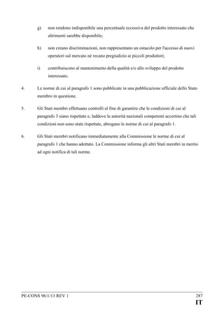 g)

non rendono indisponibile una percentuale eccessiva del prodotto interessato che
altrimenti sarebbe disponibile;

h)

non creano discriminazioni, non rappresentano un ostacolo per l'accesso di nuovi
operatori sul mercato né recano pregiudizio ai piccoli produttori;

i)

contribuiscono al mantenimento della qualità e/o allo sviluppo del prodotto
interessato.

4.

Le norme di cui al paragrafo 1 sono pubblicate in una pubblicazione ufficiale dello Stato
membro in questione.

5.

Gli Stati membri effettuano controlli al fine di garantire che le condizioni di cui al
paragrafo 3 siano rispettate e, laddove le autorità nazionali competenti accertino che tali
condizioni non sono state rispettate, abrogano le norme di cui al paragrafo 1.

6.

Gli Stati membri notificano immediatamente alla Commissione le norme di cui al
paragrafo 1 che hanno adottato. La Commissione informa gli altri Stati membri in merito
ad ogni notifica di tali norme.

PE-CONS 96/1/13 REV 1

287

IT

 
