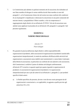 7.

La Commissione può adottare in qualsiasi momento atti di esecuzione che richiedano ad
uno Stato membro di abrogare le norme stabilite da tale Stato membro ai sensi del
paragrafo 1, se la Commissione ritiene che tali norme non siano conformi alle condizioni
di cui al paragrafo 4, impediscano o distorcano la concorrenza in una parte sostanziale del
mercato interno, o pregiudichino il libero scambio, o che sia compromesso il
raggiungimento degli obiettivi di cui all'articolo 39 TFUE. Tali atti di esecuzione sono
adottati senza applicare la procedura di cui all'articolo 229, paragrafo 2 o paragrafo 3 del
presente regolamento.

SEZIONE 6
NORME PROCEDURALI

Articolo 173
Poteri delegati
1.

Per garantire la precisa definizione degli obiettivi e delle responsabilità delle
organizzazioni di produttori, delle associazioni di organizzazioni di produttori nonché delle
organizzazioni interprofessionali, in modo da contribuire all'efficacia delle attività di tali
organizzazioni e associazioni senza indebiti oneri amministrativi e senza ledere il principio
della libertà di associazione, in particolare nei confronti dei non aderenti a tali associazioni,
alla Commissione è conferito il potere di adottare atti delegati conformemente
all'articolo 227 in merito ai seguenti aspetti per quanto riguarda le organizzazioni di
produttori, le associazioni di organizzazioni di produttori e le organizzazioni
interprofessionali per uno o più dei settori di cui all'articolo 1, paragrafo 2, o per prodotti
specifici di detti settori:
a)

le finalità specifiche che possono, devono o non devono essere perseguite da tali
organizzazioni e associazioni e, ove applicabile, in aggiunta a quelle previste agli
articoli da 152 a 163;

PE-CONS 96/1/13 REV 1

288

IT

 