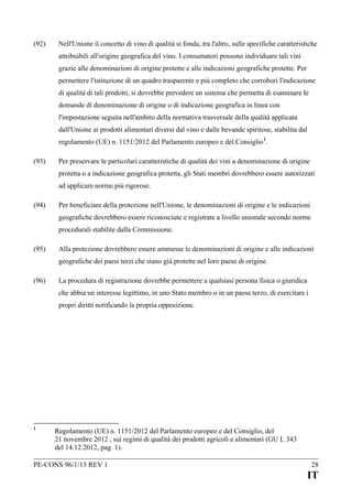 (92)

Nell'Unione il concetto di vino di qualità si fonda, tra l'altro, sulle specifiche caratteristiche
attribuibili all'origine geografica del vino. I consumatori possono individuare tali vini
grazie alle denominazioni di origine protette e alle indicazioni geografiche protette. Per
permettere l'istituzione di un quadro trasparente e più completo che corrobori l'indicazione
di qualità di tali prodotti, si dovrebbe prevedere un sistema che permetta di esaminare le
domande di denominazione di origine o di indicazione geografica in linea con
l'impostazione seguita nell'ambito della normativa trasversale della qualità applicata
dall'Unione ai prodotti alimentari diversi dal vino e dalle bevande spiritose, stabilita dal
regolamento (UE) n. 1151/2012 del Parlamento europeo e del Consiglio 1.

(93)

Per preservare le particolari caratteristiche di qualità dei vini a denominazione di origine
protetta o a indicazione geografica protetta, gli Stati membri dovrebbero essere autorizzati
ad applicare norme più rigorose.

(94)

Per beneficiare della protezione nell'Unione, le denominazioni di origine e le indicazioni
geografiche dovrebbero essere riconosciute e registrate a livello unionale secondo norme
procedurali stabilite dalla Commissione.

(95)

Alla protezione dovrebbero essere ammesse le denominazioni di origine e alle indicazioni
geografiche dei paesi terzi che siano già protette nel loro paese di origine.

(96)

La procedura di registrazione dovrebbe permettere a qualsiasi persona fisica o giuridica
che abbia un interesse legittimo, in uno Stato membro o in un paese terzo, di esercitare i
propri diritti notificando la propria opposizione.

1

Regolamento (UE) n. 1151/2012 del Parlamento europeo e del Consiglio, del
21 novembre 2012 , sui regimi di qualità dei prodotti agricoli e alimentari (GU L 343
del 14.12.2012, pag. 1).

PE-CONS 96/1/13 REV 1

28

IT

 