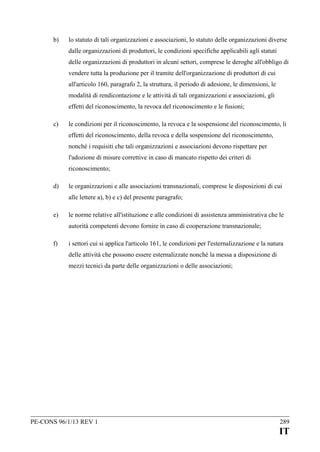 b)

lo statuto di tali organizzazioni e associazioni, lo statuto delle organizzazioni diverse
dalle organizzazioni di produttori, le condizioni specifiche applicabili agli statuti
delle organizzazioni di produttori in alcuni settori, comprese le deroghe all'obbligo di
vendere tutta la produzione per il tramite dell'organizzazione di produttori di cui
all'articolo 160, paragrafo 2, la struttura, il periodo di adesione, le dimensioni, le
modalità di rendicontazione e le attività di tali organizzazioni e associazioni, gli
effetti del riconoscimento, la revoca del riconoscimento e le fusioni;

c)

le condizioni per il riconoscimento, la revoca e la sospensione del riconoscimento, li
effetti del riconoscimento, della revoca e della sospensione del riconoscimento,
nonché i requisiti che tali organizzazioni e associazioni devono rispettare per
l'adozione di misure correttive in caso di mancato rispetto dei criteri di
riconoscimento;

d)

le organizzazioni e alle associazioni transnazionali, comprese le disposizioni di cui
alle lettere a), b) e c) del presente paragrafo;

e)

le norme relative all'istituzione e alle condizioni di assistenza amministrativa che le
autorità competenti devono fornire in caso di cooperazione transnazionale;

f)

i settori cui si applica l'articolo 161, le condizioni per l'esternalizzazione e la natura
delle attività che possono essere esternalizzate nonché la messa a disposizione di
mezzi tecnici da parte delle organizzazioni o delle associazioni;

PE-CONS 96/1/13 REV 1

289

IT

 