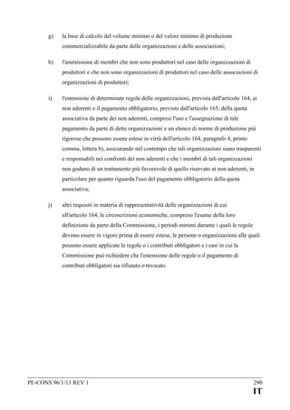 g)

la base di calcolo del volume minimo o del valore minimo di produzione
commercializzabile da parte delle organizzazioni e delle associazioni;

h)

l'ammissione di membri che non sono produttori nel caso delle organizzazioni di
produttori e che non sono organizzazioni di produttori nel caso delle associazioni di
organizzazioni di produttori;

i)

l'estensione di determinate regole delle organizzazioni, prevista dall'articolo 164, ai
non aderenti e il pagamento obbligatorio, previsto dall'articolo 165, della quota
associativa da parte dei non aderenti, compresi l'uso e l'assegnazione di tale
pagamento da parte di dette organizzazioni e un elenco di norme di produzione più
rigorose che possono essere estese in virtù dell'articolo 164, paragrafo 4, primo
comma, lettera b), assicurando nel contempo che tali organizzazioni siano trasparenti
e responsabili nei confronti dei non aderenti e che i membri di tali organizzazioni
non godano di un trattamento più favorevole di quello riservato ai non aderenti, in
particolare per quanto riguarda l'uso del pagamento obbligatorio della quota
associativa;

j)

altri requisiti in materia di rappresentatività delle organizzazioni di cui
all'articolo 164, le circoscrizioni economiche, compreso l'esame della loro
definizione da parte della Commissione, i periodi minimi durante i quali le regole
devono essere in vigore prima di essere estese, le persone o organizzazioni alle quali
possono essere applicate le regole o i contributi obbligatori e i casi in cui la
Commissione può richiedere che l'estensione delle regole o il pagamento di
contributi obbligatori sia rifiutato o revocato.

PE-CONS 96/1/13 REV 1

290

IT

 