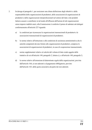2.

In deroga al paragrafo 1, per assicurare una chiara definizione degli obiettivi e delle
responsabilità delle organizzazioni di produttori, delle associazioni di organizzazioni di
produttori e delle organizzazioni interprofessionali nel settore del latte e dei prodotti
lattiero-caseari e contribuire in tal modo all'efficacia dell'azione di tali organizzazioni
senza imporre indebiti oneri, alla Commissione è conferito il potere di adottare atti delegati
conformemente all'articolo 227 riguardo:
a)

le condizioni per riconoscere le organizzazioni transnazionali di produttori e le
associazioni transnazionali di organizzazioni di produttori;

b)

le norme relative all'istituzione e alle condizioni di assistenza amministrativa che le
autorità competenti devono fornire alle organizzazioni di produttori, comprese le
associazioni di organizzazioni di produttori, in caso di cooperazione transnazionale;

c)

norme supplementari relative al calcolo del volume di latte crudo oggetto delle
trattative di cui all'articolo 149, paragrafo 2, lettera c), e all'articolo 149, paragrafo 3;

d)

le norme relative all'estensione di determinate regole delle organizzazioni, prevista
dall'articolo 164, ai non aderenti e al pagamento obbligatorio, previsto
dall'articolo 165, della quota associativa da parte dei non aderenti.

PE-CONS 96/1/13 REV 1

291

IT

 