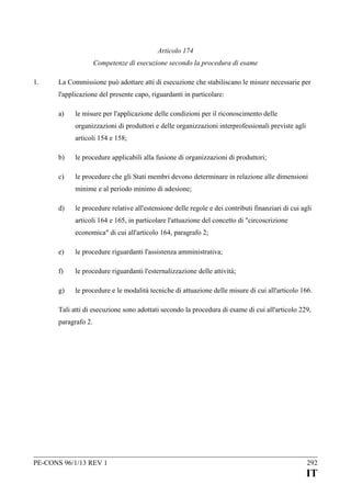 Articolo 174
Competenze di esecuzione secondo la procedura di esame
1.

La Commissione può adottare atti di esecuzione che stabiliscano le misure necessarie per
l'applicazione del presente capo, riguardanti in particolare:
a)

le misure per l'applicazione delle condizioni per il riconoscimento delle
organizzazioni di produttori e delle organizzazioni interprofessionali previste agli
articoli 154 e 158;

b)

le procedure applicabili alla fusione di organizzazioni di produttori;

c)

le procedure che gli Stati membri devono determinare in relazione alle dimensioni
minime e al periodo minimo di adesione;

d)

le procedure relative all'estensione delle regole e dei contributi finanziari di cui agli
articoli 164 e 165, in particolare l'attuazione del concetto di "circoscrizione
economica" di cui all'articolo 164, paragrafo 2;

e)

le procedure riguardanti l'assistenza amministrativa;

f)

le procedure riguardanti l'esternalizzazione delle attività;

g)

le procedure e le modalità tecniche di attuazione delle misure di cui all'articolo 166.

Tali atti di esecuzione sono adottati secondo la procedura di esame di cui all'articolo 229,
paragrafo 2.

PE-CONS 96/1/13 REV 1

292

IT

 