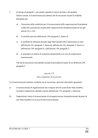 2.

In deroga al paragrafo 1, per quanto riguarda il settore del latte e dei prodotti
lattiero-caseari, la Commissione può adottare atti di esecuzione recanti le modalità
dettagliate per:
a)

l'attuazione delle condizioni per il riconoscimento delle organizzazioni di produttori
e delle loro associazioni nonché delle organizzazioni interprofessionali di cui agli
articoli 161 e 163;

b)

le notifiche previste dall'articolo 149, paragrafo 2, lettera f);

c)

le notifiche da effettuare da parte degli Stati membri alla Commissione ai sensi
dell'articolo 161, paragrafo 3, lettera d), dell'articolo 163, paragrafo 3, lettera e),
dell'articolo 149, paragrafo 8, e dell'articolo 150, paragrafo 7;

d)

le procedure in materia di assistenza amministrativa in caso di cooperazione
transnazionale.

Tali atti di esecuzione sono adottati secondo la procedura di esame di cui all'articolo 229,
paragrafo 2.
Articolo 175
Altre competenze di esecuzione
La Commissione può adottare, mediante atti di esecuzione, decisioni individuali riguardanti:
a)

il riconoscimento di organizzazioni che svolgono attività in più d'uno Stato membro,
secondo le disposizioni adottate a norma dell'articolo 174, paragrafo 1, lettera d);

b)

l'opposizione contro il riconoscimento di un'organizzazione interprofessionale da parte di
uno Stato membro o la revoca di tale riconoscimento;

PE-CONS 96/1/13 REV 1

293

IT

 
