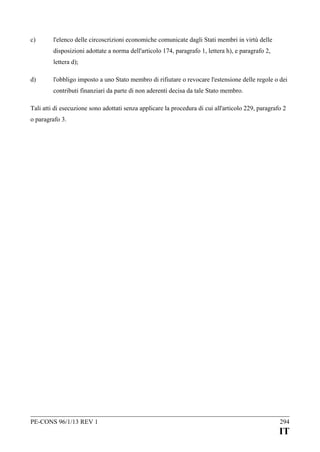 c)

l'elenco delle circoscrizioni economiche comunicate dagli Stati membri in virtù delle
disposizioni adottate a norma dell'articolo 174, paragrafo 1, lettera h), e paragrafo 2,
lettera d);

d)

l'obbligo imposto a uno Stato membro di rifiutare o revocare l'estensione delle regole o dei
contributi finanziari da parte di non aderenti decisa da tale Stato membro.

Tali atti di esecuzione sono adottati senza applicare la procedura di cui all'articolo 229, paragrafo 2
o paragrafo 3.

PE-CONS 96/1/13 REV 1

294

IT

 