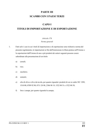 PARTE III
SCAMBI CON I PAESI TERZI
CAPO I
TITOLI DI IMPORTAZIONE E DI ESPORTAZIONE

Articolo 176
Norme generali
1.

Fatti salvi i casi in cui i titoli di importazione o di esportazione sono richiesti a norma del
presente regolamento, le importazioni ai fini dell'immissione in libera pratica nell'Unione o
le esportazioni dall'Unione di uno o più prodotti dei settori seguenti possono essere
subordinate alla presentazione di un titolo:
a)

cereali;

b)

riso;

c)

zucchero;

d)

sementi;

e)

olio di oliva e olive da tavola, per quanto riguarda i prodotti di cui ai codici NC 1509,
1510 00, 0709 92 90, 0711 20 90, 2306 90 19, 1522 00 31 e 1522 00 39;

f)

lino e canapa, per quanto riguarda la canapa;

PE-CONS 96/1/13 REV 1

295

IT

 
