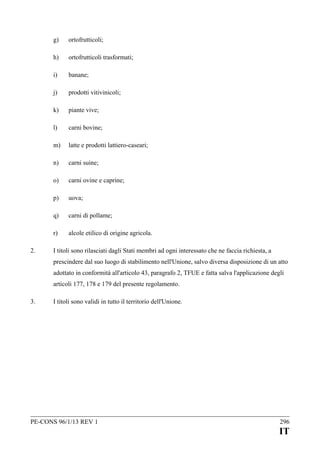 g)
h)

ortofrutticoli trasformati;

i)

banane;

j)

prodotti vitivinicoli;

k)

piante vive;

l)

carni bovine;

m)

latte e prodotti lattiero-caseari;

n)

carni suine;

o)

carni ovine e caprine;

p)

uova;

q)

carni di pollame;

r)
2.

ortofrutticoli;

alcole etilico di origine agricola.

I titoli sono rilasciati dagli Stati membri ad ogni interessato che ne faccia richiesta, a
prescindere dal suo luogo di stabilimento nell'Unione, salvo diversa disposizione di un atto
adottato in conformità all'articolo 43, paragrafo 2, TFUE e fatta salva l'applicazione degli
articoli 177, 178 e 179 del presente regolamento.

3.

I titoli sono validi in tutto il territorio dell'Unione.

PE-CONS 96/1/13 REV 1

296

IT

 