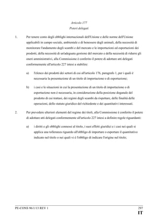Articolo 177
Poteri delegati
1.

Per tenere conto degli obblighi internazionali dell'Unione e delle norme dell'Unione
applicabili in campo sociale, ambientale e di benessere degli animali, della necessità di
monitorare l'andamento degli scambi e del mercato e le importazioni ed esportazioni dei
prodotti, della necessità di un'adeguata gestione del mercato e della necessità di ridurre gli
oneri amministrativi, alla Commissione è conferito il potere di adottare atti delegati
conformemente all'articolo 227 intesi a stabilire:
a)

l'elenco dei prodotti dei settori di cui all'articolo 176, paragrafo 1, per i quali è
necessaria la presentazione di un titolo di importazione o di esportazione;

b)

i casi e le situazioni in cui la presentazione di un titolo di importazione o di
esportazione non è necessaria, in considerazione della posizione doganale del
prodotto di cui trattasi, dei regimi degli scambi da rispettare, delle finalità delle
operazioni, dello statuto giuridico del richiedente e dei quantitativi interessati.

2.

Per prevedere ulteriori elementi del regime dei titoli, alla Commissione è conferito il potere
di adottare atti delegati conformemente all'articolo 227 intesi a definire regole riguardanti:
a)

i diritti e gli obblighi connessi al titolo, i suoi effetti giuridici e i casi nei quali si
applica una tolleranza riguardo all'obbligo di importare o esportare il quantitativo
indicato nel titolo o nei quali vi è l'obbligo di indicare l'origine nel titolo;

PE-CONS 96/1/13 REV 1

297

IT

 