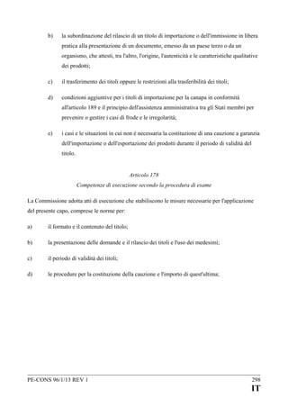 b)

la subordinazione del rilascio di un titolo di importazione o dell'immissione in libera
pratica alla presentazione di un documento, emesso da un paese terzo o da un
organismo, che attesti, tra l'altro, l'origine, l'autenticità e le caratteristiche qualitative
dei prodotti;

c)

il trasferimento dei titoli oppure le restrizioni alla trasferibilità dei titoli;

d)

condizioni aggiuntive per i titoli di importazione per la canapa in conformità
all'articolo 189 e il principio dell'assistenza amministrativa tra gli Stati membri per
prevenire o gestire i casi di frode e le irregolarità;

e)

i casi e le situazioni in cui non è necessaria la costituzione di una cauzione a garanzia
dell'importazione o dell'esportazione dei prodotti durante il periodo di validità del
titolo.
Articolo 178
Competenze di esecuzione secondo la procedura di esame

La Commissione adotta atti di esecuzione che stabiliscono le misure necessarie per l'applicazione
del presente capo, comprese le norme per:
a)

il formato e il contenuto del titolo;

b)

la presentazione delle domande e il rilascio dei titoli e l'uso dei medesimi;

c)

il periodo di validità dei titoli;

d)

le procedure per la costituzione della cauzione e l'importo di quest'ultima;

PE-CONS 96/1/13 REV 1

298

IT

 