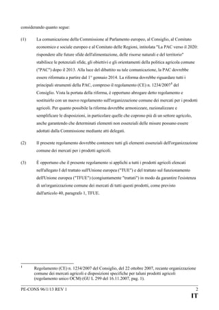 considerando quanto segue:
(1)

La comunicazione della Commissione al Parlamento europeo, al Consiglio, al Comitato
economico e sociale europeo e al Comitato delle Regioni, intitolata "La PAC verso il 2020:
rispondere alle future sfide dell'alimentazione, delle risorse naturali e del territorio"
stabilisce le potenziali sfide, gli obiettivi e gli orientamenti della politica agricola comune
("PAC") dopo il 2013. Alla luce del dibattito su tale comunicazione, la PAC dovrebbe
essere riformata a partire dal 1° gennaio 2014. La riforma dovrebbe riguardare tutti i
principali strumenti della PAC, compreso il regolamento (CE) n. 1234/2007 1 del
Consiglio. Vista la portata della riforma, è opportuno abrogare detto regolamento e
sostituirlo con un nuovo regolamento sull'organizzazione comune dei mercati per i prodotti
agricoli. Per quanto possibile la riforma dovrebbe armonizzare, razionalizzare e
semplificare le disposizioni, in particolare quelle che coprono più di un settore agricolo,
anche garantendo che determinati elementi non essenziali delle misure possano essere
adottati dalla Commissione mediante atti delegati.

(2)

Il presente regolamento dovrebbe contenere tutti gli elementi essenziali dell'organizzazione
comune dei mercati per i prodotti agricoli.

(3)

È opportuno che il presente regolamento si applichi a tutti i prodotti agricoli elencati
nell'allegato I del trattato sull'Unione europea ("TUE") e del trattato sul funzionamento
dell'Unione europea ("TFUE") (congiuntamente "trattati") in modo da garantire l'esistenza
di un'organizzazione comune dei mercati di tutti questi prodotti, come previsto
dall'articolo 40, paragrafo 1, TFUE.

1

Regolamento (CE) n. 1234/2007 del Consiglio, del 22 ottobre 2007, recante organizzazione
comune dei mercati agricoli e disposizioni specifiche per taluni prodotti agricoli
(regolamento unico OCM) (GU L 299 del 16.11.2007, pag. 1).

PE-CONS 96/1/13 REV 1

2

IT

 