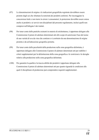 (97)

Le denominazioni di origine e le indicazioni geografiche registrate dovrebbero essere
protette dagli usi che sfruttano la notorietà dei prodotti conformi. Per incoraggiare la
concorrenza leale e non trarre in errore i consumatori, la protezione dovrebbe essere estesa
anche ai prodotti e ai servizi non disciplinati dal presente regolamento, inclusi quelli non
compresi nell'allegato I dei trattati.

(98)

Per tener conto delle pratiche esistenti in materia di etichettatura, è opportuno delegare alla
Commissione il potere di adottare determinati atti allo scopo di autorizzare l'uso del nome
di una varietà di uva da vino che contiene o è costituito da una denominazione di origine
protetta o da un'indicazione geografica protetta.

(99)

Per tener conto delle peculiarità della produzione nella zona geografica delimitata, è
opportuno delegare alla Commissione il potere di adottare determinati atti per stabilire i
criteri supplementari per la delimitazione della zona geografica e le restrizioni e le deroghe
relative alla produzione nella zona geografica delimitata.

(100)

Per garantire la qualità e la traccia abilità dei prodotti è opportuno delegare alla
Commissione il potere di adottare determinati atti per quanto riguarda le condizioni alle
quali il disciplinare di produzione può comprendere requisiti supplementari.

PE-CONS 96/1/13 REV 1

29

IT

 