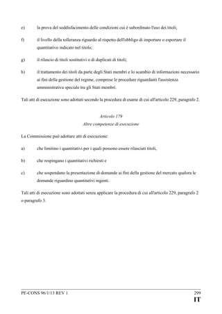 e)

la prova del soddisfacimento delle condizioni cui è subordinato l'uso dei titoli;

f)

il livello della tolleranza riguardo al rispetto dell'obbligo di importare o esportare il
quantitativo indicato nel titolo;

g)

il rilascio di titoli sostitutivi o di duplicati di titoli;

h)

il trattamento dei titoli da parte degli Stati membri e lo scambio di informazioni necessario
ai fini della gestione del regime, comprese le procedure riguardanti l'assistenza
amministrativa speciale tra gli Stati membri.

Tali atti di esecuzione sono adottati secondo la procedura di esame di cui all'articolo 229, paragrafo 2.
Articolo 179
Altre competenze di esecuzione
La Commissione può adottare atti di esecuzione:
a)

che limitino i quantitativi per i quali possono essere rilasciati titoli,

b)

che respingano i quantitativi richiesti e

c)

che sospendano la presentazione di domande ai fini della gestione del mercato qualora le
domande riguardino quantitativi ingenti.

Tali atti di esecuzione sono adottati senza applicare la procedura di cui all'articolo 229, paragrafo 2
o paragrafo 3.

PE-CONS 96/1/13 REV 1

299

IT

 