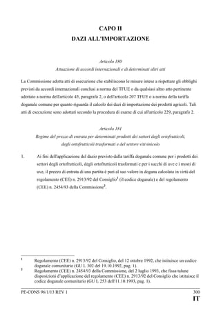 CAPO II
DAZI ALL'IMPORTAZIONE

Articolo 180
Attuazione di accordi internazionali e di determinati altri atti
La Commissione adotta atti di esecuzione che stabiliscono le misure intese a rispettare gli obblighi
previsti da accordi internazionali conclusi a norma del TFUE o da qualsiasi altro atto pertinente
adottato a norma dell'articolo 43, paragrafo 2, o dell'articolo 207 TFUE o a norma della tariffa
doganale comune per quanto riguarda il calcolo dei dazi di importazione dei prodotti agricoli. Tali
atti di esecuzione sono adottati secondo la procedura di esame di cui all'articolo 229, paragrafo 2.
Articolo 181
Regime del prezzo di entrata per determinati prodotti dei settori degli ortofrutticoli,
degli ortofrutticoli trasformati e del settore vitivinicolo
1.

Ai fini dell'applicazione del dazio previsto dalla tariffa doganale comune per i prodotti dei
settori degli ortofrutticoli, degli ortofrutticoli trasformati e per i succhi di uve e i mosti di
uve, il prezzo di entrata di una partita è pari al suo valore in dogana calcolato in virtù del
regolamento (CEE) n. 2913/92 del Consiglio 1 (il codice doganale) e del regolamento
(CEE) n. 2454/93 della Commissione 2.

1
2

Regolamento (CEE) n. 2913/92 del Consiglio, del 12 ottobre 1992, che istituisce un codice
doganale comunitario (GU L 302 del 19.10.1992, pag. 1).
Regolamento (CEE) n. 2454/93 della Commissione, del 2 luglio 1993, che fissa talune
disposizioni d’applicazione del regolamento (CEE) n. 2913/92 del Consiglio che istituisce il
codice doganale comunitario (GU L 253 dell'11.10.1993, pag. 1).

PE-CONS 96/1/13 REV 1

300

IT

 