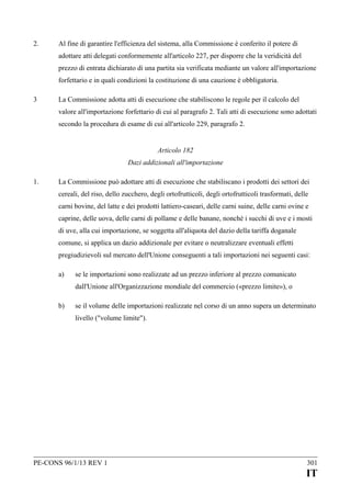 2.

Al fine di garantire l'efficienza del sistema, alla Commissione è conferito il potere di
adottare atti delegati conformemente all'articolo 227, per disporre che la veridicità del
prezzo di entrata dichiarato di una partita sia verificata mediante un valore all'importazione
forfettario e in quali condizioni la costituzione di una cauzione è obbligatoria.

3

La Commissione adotta atti di esecuzione che stabiliscono le regole per il calcolo del
valore all'importazione forfettario di cui al paragrafo 2. Tali atti di esecuzione sono adottati
secondo la procedura di esame di cui all'articolo 229, paragrafo 2.
Articolo 182
Dazi addizionali all'importazione

1.

La Commissione può adottare atti di esecuzione che stabiliscano i prodotti dei settori dei
cereali, del riso, dello zucchero, degli ortofrutticoli, degli ortofrutticoli trasformati, delle
carni bovine, del latte e dei prodotti lattiero-caseari, delle carni suine, delle carni ovine e
caprine, delle uova, delle carni di pollame e delle banane, nonché i succhi di uve e i mosti
di uve, alla cui importazione, se soggetta all'aliquota del dazio della tariffa doganale
comune, si applica un dazio addizionale per evitare o neutralizzare eventuali effetti
pregiudizievoli sul mercato dell'Unione conseguenti a tali importazioni nei seguenti casi:
a)

se le importazioni sono realizzate ad un prezzo inferiore al prezzo comunicato
dall'Unione all'Organizzazione mondiale del commercio («prezzo limite»), o

b)

se il volume delle importazioni realizzate nel corso di un anno supera un determinato
livello ("volume limite").

PE-CONS 96/1/13 REV 1

301

IT

 