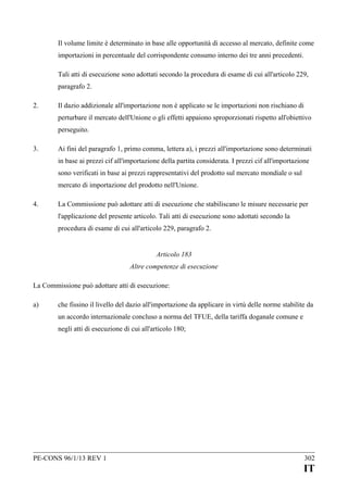 Il volume limite è determinato in base alle opportunità di accesso al mercato, definite come
importazioni in percentuale del corrispondente consumo interno dei tre anni precedenti.
Tali atti di esecuzione sono adottati secondo la procedura di esame di cui all'articolo 229,
paragrafo 2.
2.

Il dazio addizionale all'importazione non è applicato se le importazioni non rischiano di
perturbare il mercato dell'Unione o gli effetti appaiono sproporzionati rispetto all'obiettivo
perseguito.

3.

Ai fini del paragrafo 1, primo comma, lettera a), i prezzi all'importazione sono determinati
in base ai prezzi cif all'importazione della partita considerata. I prezzi cif all'importazione
sono verificati in base ai prezzi rappresentativi del prodotto sul mercato mondiale o sul
mercato di importazione del prodotto nell'Unione.

4.

La Commissione può adottare atti di esecuzione che stabiliscano le misure necessarie per
l'applicazione del presente articolo. Tali atti di esecuzione sono adottati secondo la
procedura di esame di cui all'articolo 229, paragrafo 2.
Articolo 183
Altre competenze di esecuzione

La Commissione può adottare atti di esecuzione:
a)

che fissino il livello del dazio all'importazione da applicare in virtù delle norme stabilite da
un accordo internazionale concluso a norma del TFUE, della tariffa doganale comune e
negli atti di esecuzione di cui all'articolo 180;

PE-CONS 96/1/13 REV 1

302

IT

 