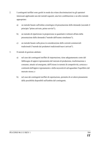2.

I contingenti tariffari sono gestiti in modo da evitare discriminazioni tra gli operatori
interessati applicando uno dei metodi seguenti, una loro combinazione o un altro metodo
appropriato:
a)

un metodo basato sull'ordine cronologico di presentazione delle domande (secondo il
principio "primo arrivato, primo servito");

b)

un metodo di ripartizione in proporzione ai quantitativi richiesti all'atto della
presentazione delle domande ("metodo dell'esame simultaneo");

c)

un metodo basato sulla presa in considerazione delle correnti commerciali
tradizionali ("metodo dei produttori tradizionali/nuovi arrivati").

3.

Il metodo di gestione adottato:
a)

nel caso dei contingenti tariffari di importazione, tiene adeguatamente conto del
fabbisogno di approvvigionamento del mercato di produzione, trasformazione e
consumo, attuale ed emergente, dell'Unione in termini di competitività, certezza e
continuità dell'approvvigionamento e della necessità di salvaguardare l'equilibrio del
mercato stesso; e

b)

nel caso dei contingenti tariffari di esportazione, permette di avvalersi pienamente
delle possibilità disponibili nell'ambito del contingente.

PE-CONS 96/1/13 REV 1

304

IT

 