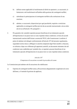 b)

definire norme applicabili al trasferimento di diritti tra operatori e, se necessario, le
limitazioni a tali trasferimenti nell'ambito della gestione dei contingenti tariffari;

c)

subordinare la partecipazione al contingente tariffario alla costituzione di una
cauzione;

d)

adottare, se necessario, disposizioni per ogni peculiarità, requisito o restrizione
applicabile ai contingenti tariffari previsti da un accordo internazionale o da un altro
atto di cui all'articolo 184, paragrafo 1.

2.

Per garantire che i prodotti esportati possano beneficiare di un trattamento speciale
all'importazione in un paese terzo se sono rispettate talune condizioni, in forza di accordi
internazionali conclusi dall'Unione a norma del TFUE, alla Commissione è conferito il
potere di adottare atti delegati conformemente all'articolo 227 del presente regolamento,
riguardanti norme intese a obbligare le autorità competenti degli Stati membri a rilasciare,
su richiesta e dopo aver effettuato gli opportuni controlli, un documento attestante che tali
condizioni sono soddisfatte per i prodotti che, se esportati, possono beneficiare di un
trattamento speciale all'importazione in un paese terzo se sono rispettate talune condizioni.
Articolo 187
Competenze di esecuzione secondo la procedura di esame

La Commissione può adottare atti di esecuzione che stabiliscano:
a)

l'apertura di contingenti tariffari annui, all'occorrenza adeguatamente scaglionati nel corso
dell'anno, e il metodo di gestione da applicare;

PE-CONS 96/1/13 REV 1

306

IT

 