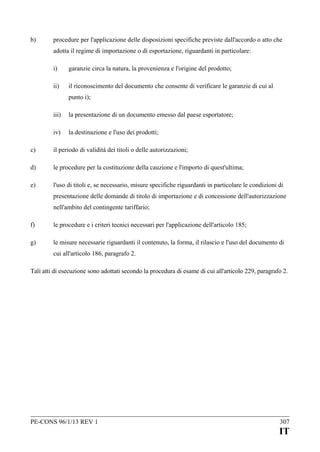 b)

procedure per l'applicazione delle disposizioni specifiche previste dall'accordo o atto che
adotta il regime di importazione o di esportazione, riguardanti in particolare:
i)

garanzie circa la natura, la provenienza e l'origine del prodotto;

ii)

il riconoscimento del documento che consente di verificare le garanzie di cui al
punto i);

iii)

la presentazione di un documento emesso dal paese esportatore;

iv)

la destinazione e l'uso dei prodotti;

c)

il periodo di validità dei titoli o delle autorizzazioni;

d)

le procedure per la costituzione della cauzione e l'importo di quest'ultima;

e)

l'uso di titoli e, se necessario, misure specifiche riguardanti in particolare le condizioni di
presentazione delle domande di titolo di importazione e di concessione dell'autorizzazione
nell'ambito del contingente tariffario;

f)

le procedure e i criteri tecnici necessari per l'applicazione dell'articolo 185;

g)

le misure necessarie riguardanti il contenuto, la forma, il rilascio e l'uso del documento di
cui all'articolo 186, paragrafo 2.

Tali atti di esecuzione sono adottati secondo la procedura di esame di cui all'articolo 229, paragrafo 2.

PE-CONS 96/1/13 REV 1

307

IT

 