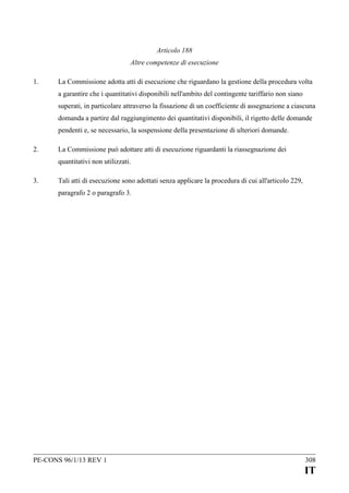 Articolo 188
Altre competenze di esecuzione
1.

La Commissione adotta atti di esecuzione che riguardano la gestione della procedura volta
a garantire che i quantitativi disponibili nell'ambito del contingente tariffario non siano
superati, in particolare attraverso la fissazione di un coefficiente di assegnazione a ciascuna
domanda a partire dal raggiungimento dei quantitativi disponibili, il rigetto delle domande
pendenti e, se necessario, la sospensione della presentazione di ulteriori domande.

2.

La Commissione può adottare atti di esecuzione riguardanti la riassegnazione dei
quantitativi non utilizzati.

3.

Tali atti di esecuzione sono adottati senza applicare la procedura di cui all'articolo 229,
paragrafo 2 o paragrafo 3.

PE-CONS 96/1/13 REV 1

308

IT

 