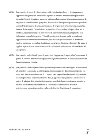 (101)

Per garantire la tutela dei diritti o interessi legittimi dei produttori e degli operatori, è
opportuno delegare alla Commissione il potere di adottare determinati atti per quanto
riguarda il tipo di richiedente ammesso a chiedere la protezione di una denominazione di
origine o di una indicazione geografica, le condizioni da rispettare per quanto riguarda le
domande di protezione di una denominazione di origine o di un'indicazione geografica,
l'esame da parte della Commissione, la procedura di opposizione e le procedure per la
modifica, la cancellazione o la conversione di denominazioni di origine protette o di
indicazioni geografiche protette. Tale delega di potere riguarda anche le condizioni
applicabili alle domande transfrontaliere, le condizioni per le domande di protezione
relative a una zona geografica situata in un paese terzo, il termine a decorrere dal quale si
applica la protezione o una relativa modifica e le condizioni connesse alle modifiche del
disciplinare.

(102)

Per garantire un livello adeguato di protezione, è opportuno delegare alla Commissione il
potere di adottare determinati atti per quanto riguarda l'adozione di restrizioni concernenti
la denominazione protetta.

(103)

Per garantire che le disposizioni del presente regolamento non danneggino indebitamente
gli operatori economici e le autorità competenti riguardo alle denominazioni di vini che
sono state protette anteriormente al 1° agosto 2009, oppure la cui domanda di protezione
sia stata presentata anteriormente a tale data, è opportuno delegare alla Commissione il
potere di adottare determinati atti per quanto riguarda la fissazione di norme transitorie
relative alle suddette denominazioni, ai vini immessi sul mercato o etichettati
anteriormente a una data specifica e alle modifiche del disciplinare di produzione.

PE-CONS 96/1/13 REV 1

30

IT

 