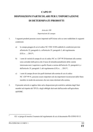 CAPO IV
DISPOSIZIONI PARTICOLARI PER L'IMPORTAZIONE
DI DETERMINATI PRODOTTI

Articolo 189
Importazioni di canapa
1.

I seguenti prodotti possono essere importati nell'Unione solo se sono soddisfatte le seguenti
condizioni:
a)

la canapa greggia di cui al codice NC 5302 10 00 soddisfa le condizioni previste
all'articolo 32, paragrafo 6, e all'articolo 35, paragrafo 3, del regolamento
(UE) n. …/2013*;

b)

i semi di varietà di canapa di cui al codice NC ex 1207 99 20 destinati alla semina
sono corredati della prova che il tasso di tetraidrocannabinolo della varietà
interessata non è superiore a quello fissato a norma dell'articolo 32, paragrafo 6, e
dell'articolo 35, paragrafo 3, del regolamento (UE) n. …/2013*;

c)

i semi di canapa diversi da quelli destinati alla semina di cui al codice
NC 1207 99 91, possono essere importati solo da importatori riconosciuti dallo Stato
membro in modo da assicurare che non siano destinati alla semina.

2.

Il presente articolo si applica fatte salve disposizioni più restrittive adottate dagli Stati
membri nel rispetto del TFUE e degli obblighi derivanti dall'accordo sull'agricoltura
dell'OMC.

*

GU: si prega di inserire il numero del regolamento di cui al documento PE-CONS 95/13.

PE-CONS 96/1/13 REV 1

309

IT

 
