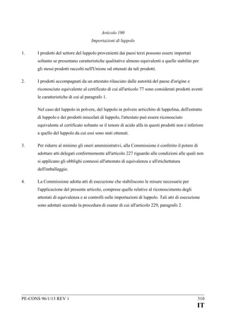 Articolo 190
Importazioni di luppolo
1.

I prodotti del settore del luppolo provenienti dai paesi terzi possono essere importati
soltanto se presentano caratteristiche qualitative almeno equivalenti a quelle stabilite per
gli stessi prodotti raccolti nell'Unione od ottenuti da tali prodotti.

2.

I prodotti accompagnati da un attestato rilasciato dalle autorità del paese d'origine e
riconosciuto equivalente al certificato di cui all'articolo 77 sono considerati prodotti aventi
le caratteristiche di cui al paragrafo 1.
Nel caso del luppolo in polvere, del luppolo in polvere arricchito di luppolina, dell'estratto
di luppolo e dei prodotti miscelati di luppolo, l'attestato può essere riconosciuto
equivalente al certificato soltanto se il tenore di acido alfa in questi prodotti non è inferiore
a quello del luppolo da cui essi sono stati ottenuti.

3.

Per ridurre al minimo gli oneri amministrativi, alla Commissione è conferito il potere di
adottare atti delegati conformemente all'articolo 227 riguardo alle condizioni alle quali non
si applicano gli obblighi connessi all'attestato di equivalenza e all'etichettatura
dell'imballaggio.

4.

La Commissione adotta atti di esecuzione che stabiliscono le misure necessarie per
l'applicazione del presente articolo, comprese quelle relative al riconoscimento degli
attestati di equivalenza e ai controlli sulle importazioni di luppolo. Tali atti di esecuzione
sono adottati secondo la procedura di esame di cui all'articolo 229, paragrafo 2.

PE-CONS 96/1/13 REV 1

310

IT

 