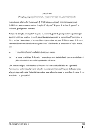 Articolo 191
Deroghe per i prodotti importati e cauzione speciale nel settore vitivinicolo
In conformità all'articolo 43, paragrafo 2, TFUE e in ossequio agli obblighi internazionali
dell'Unione, possono essere adottate deroghe all'allegato VIII, parte II, sezione B, punto 5, o
sezione C, per i prodotti importati.
Nel caso di deroghe all'allegato VIII, parte II, sezione B, punto 5, gli importatori depositano per
questi prodotti una cauzione presso le autorità doganali designate al momento dell'immissione in
libera pratica. La cauzione è svincolata dietro presentazione, da parte dell'importatore, della prova
ritenuta soddisfacente dalle autorità doganali dello Stato membro di immissione in libera pratica,
che:
a)

i prodotti non hanno beneficiato di deroghe; oppure

b)

se hanno beneficiato di deroghe, i prodotti non sono stati vinificati, ovvero, se vinificati, i
prodotti ottenuti sono stati adeguatamente etichettati.

La Commissione può adottare atti di esecuzione che stabiliscano le norme atte a garantire
l'applicazione uniforme del presente articolo, in particolare relative all'importo della cauzione e
all'etichettatura adeguata. Tali atti di esecuzione sono adottati secondo la procedura di esame di cui
all'articolo 229, paragrafo 2.

PE-CONS 96/1/13 REV 1

311

IT

 