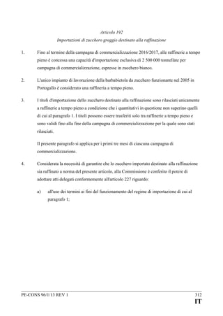 Articolo 192
Importazioni di zucchero greggio destinato alla raffinazione
1.

Fino al termine della campagna di commercializzazione 2016/2017, alle raffinerie a tempo
pieno è concessa una capacità d'importazione esclusiva di 2 500 000 tonnellate per
campagna di commercializzazione, espresse in zucchero bianco.

2.

L'unico impianto di lavorazione della barbabietola da zucchero funzionante nel 2005 in
Portogallo è considerato una raffineria a tempo pieno.

3.

I titoli d'importazione dello zucchero destinato alla raffinazione sono rilasciati unicamente
a raffinerie a tempo pieno a condizione che i quantitativi in questione non superino quelli
di cui al paragrafo 1. I titoli possono essere trasferiti solo tra raffinerie a tempo pieno e
sono validi fino alla fine della campagna di commercializzazione per la quale sono stati
rilasciati.
Il presente paragrafo si applica per i primi tre mesi di ciascuna campagna di
commercializzazione.

4.

Considerata la necessità di garantire che lo zucchero importato destinato alla raffinazione
sia raffinato a norma del presente articolo, alla Commissione è conferito il potere di
adottare atti delegati conformemente all'articolo 227 riguardo:
a)

all'uso dei termini ai fini del funzionamento del regime di importazione di cui al
paragrafo 1;

PE-CONS 96/1/13 REV 1

312

IT

 