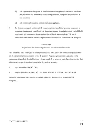 b)

alle condizioni e ai requisiti di ammissibilità che un operatore è tenuto a soddisfare
per presentare una domanda di titolo di importazione, compresa la costituzione di
una cauzione;

c)
5.

alle norme sulle sanzioni amministrative da applicare.

La Commissione può adottare atti di esecuzione intesi a stabilire le norme necessarie in
relazione ai documenti giustificativi da fornire per quanto riguarda i requisiti e gli obblighi
applicabili agli importatori, in particolare alle raffinerie a tempo pieno. Tali atti di
esecuzione sono adottati secondo la procedura di esame di cui all'articolo 229, paragrafo 2.
Articolo 193
Sospensione dei dazi all'importazione nel settore dello zucchero

Fino al termine della campagna di commercializzazione 2016/2017, la Commissione può adottare
atti di esecuzione che sospendano, al fine di garantire l'approvvigionamento necessario per la
produzione dei prodotti di cui all'articolo 140, paragrafo 2, in tutto o in parte, l'applicazione dei dazi
all'importazione per determinati quantitativi dei prodotti seguenti:
a)

zucchero del codice NC 1701;

b)

isoglucosio di cui ai codici NC 1702 30 10, 1702 40 10, 1702 60 10 e 1702 90 30.

Tali atti di esecuzione sono adottati secondo la procedura d'esame di cui all'articolo 229,
paragrafo 2.

PE-CONS 96/1/13 REV 1

313

IT

 