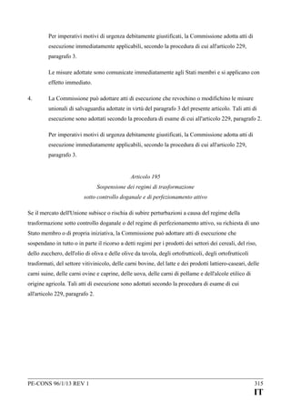 Per imperativi motivi di urgenza debitamente giustificati, la Commissione adotta atti di
esecuzione immediatamente applicabili, secondo la procedura di cui all'articolo 229,
paragrafo 3.
Le misure adottate sono comunicate immediatamente agli Stati membri e si applicano con
effetto immediato.
4.

La Commissione può adottare atti di esecuzione che revochino o modifichino le misure
unionali di salvaguardia adottate in virtù del paragrafo 3 del presente articolo. Tali atti di
esecuzione sono adottati secondo la procedura di esame di cui all'articolo 229, paragrafo 2.
Per imperativi motivi di urgenza debitamente giustificati, la Commissione adotta atti di
esecuzione immediatamente applicabili, secondo la procedura di cui all'articolo 229,
paragrafo 3.
Articolo 195
Sospensione dei regimi di trasformazione
sotto controllo doganale e di perfezionamento attivo

Se il mercato dell'Unione subisce o rischia di subire perturbazioni a causa del regime della
trasformazione sotto controllo doganale o del regime di perfezionamento attivo, su richiesta di uno
Stato membro o di propria iniziativa, la Commissione può adottare atti di esecuzione che
sospendano in tutto o in parte il ricorso a detti regimi per i prodotti dei settori dei cereali, del riso,
dello zucchero, dell'olio di oliva e delle olive da tavola, degli ortofrutticoli, degli ortofrutticoli
trasformati, del settore vitivinicolo, delle carni bovine, del latte e dei prodotti lattiero-caseari, delle
carni suine, delle carni ovine e caprine, delle uova, delle carni di pollame e dell'alcole etilico di
origine agricola. Tali atti di esecuzione sono adottati secondo la procedura di esame di cui
all'articolo 229, paragrafo 2.

PE-CONS 96/1/13 REV 1

315

IT

 