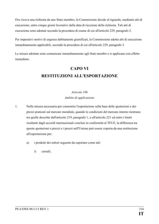 Ove riceva una richiesta da uno Stato membro, la Commissione decide al riguardo, mediante atti di
esecuzione, entro cinque giorni lavorativi dalla data di ricezione della richiesta. Tali atti di
esecuzione sono adottati secondo la procedura di esame di cui all'articolo 229, paragrafo 2.
Per imperativi motivi di urgenza debitamente giustificati, la Commissione adotta atti di esecuzione
immediatamente applicabili, secondo la procedura di cui all'articolo 229, paragrafo 3.
Le misure adottate sono comunicate immediatamente agli Stati membri e si applicano con effetto
immediato.

CAPO VI
RESTITUZIONI ALL'ESPORTAZIONE

Articolo 196
Ambito di applicazione
1.

Nella misura necessaria per consentire l'esportazione sulla base delle quotazioni o dei
prezzi praticati sul mercato mondiale, quando le condizioni del mercato interno rientrano
tra quelle descritte dall'articolo 219, paragrafo 1, o all'articolo 221 ed entro i limiti
risultanti dagli accordi internazionali conclusi in conformità al TFUE, la differenza tra
queste quotazioni o prezzi e i prezzi nell'Unione può essere coperta da una restituzione
all'esportazione per:
a)

i prodotti dei settori seguenti da esportare come tali:
i)

cereali;

PE-CONS 96/1/13 REV 1

316

IT

 
