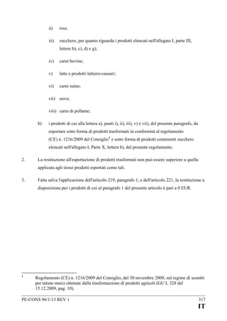 ii)

riso;

iii)

zucchero, per quanto riguarda i prodotti elencati nell'allegato I, parte III,
lettere b), c), d) e g);

iv)

carni bovine;

v)

latte e prodotti lattiero-caseari;

vi)

carni suine;

vii) uova;
viii) carni di pollame;
b)

i prodotti di cui alla lettera a), punti i), ii), iii), v) e vii), del presente paragrafo, da
esportare sotto forma di prodotti trasformati in conformità al regolamento
(CE) n. 1216/2009 del Consiglio 1 e sotto forma di prodotti contenenti zucchero
elencati nell'allegato I, Parte X, lettera b), del presente regolamento.

2.

La restituzione all'esportazione di prodotti trasformati non può essere superiore a quella
applicata agli stessi prodotti esportati come tali.

3.

Fatta salva l'applicazione dell'articolo 219, paragrafo 1, e dell'articolo 221, la restituzione a
disposizione per i prodotti di cui al paragrafo 1 del presente articolo è pari a 0 EUR.

1

Regolamento (CE) n. 1216/2009 del Consiglio, del 30 novembre 2009, sul regime di scambi
per talune merci ottenute dalla trasformazione di prodotti agricoli (GU L 328 del
15.12.2009, pag. 10).

PE-CONS 96/1/13 REV 1

317

IT

 