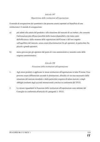 Articolo 197
Ripartizione delle restituzioni all'esportazione
Il metodo di assegnazione dei quantitativi che possono essere esportati col beneficio di una
restituzione è il metodo di assegnazione:
a)

più adatto alla natura del prodotto e alla situazione del mercato di cui trattasi, che consente
l'utilizzazione più efficace possibile delle risorse disponibili e che tiene conto
dell'efficienza e della struttura delle esportazioni dell'Unione e del loro impatto
sull'equilibrio del mercato, senza creare discriminazioni fra gli operatori, in particolare fra
piccoli e grandi operatori;

b)

meno gravoso per gli operatori dal punto di vista amministrativo, tenendo conto delle
esigenze amministrative.
Articolo 198
Fissazione delle restituzioni all'esportazione

1.

Agli stessi prodotti si applicano le stesse restituzioni all'esportazione in tutta l'Unione. Esse
possono essere differenziate secondo le destinazioni, allorché ciò sia reso necessario dalla
situazione del mercato mondiale o dalle particolari esigenze di taluni mercati, o dagli
obblighi risultanti dagli accordi internazionali conclusi in conformità del TFUE.

2.

Le misure riguardanti la fissazione delle restituzioni all'esportazione sono adottate dal
Consiglio in conformità all'articolo 43, paragrafo 3, TFUE.

PE-CONS 96/1/13 REV 1

318

IT

 