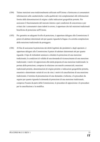 (104)

Talune menzioni sono tradizionalmente utilizzate nell'Unione e forniscono ai consumatori
informazioni sulle caratteristiche e sulla qualità dei vini complementari alle informazioni
fornite dalle denominazioni di origine e dalle indicazioni geografiche protette. Per
assicurare il funzionamento del mercato interno e pari condizioni di concorrenza e per
evitare che i consumatori siano indotti in errore, è opportuno che tali menzioni tradizionali
beneficino di protezione nell'Unione.

(105)

Per garantire un adeguato livello di protezione, è opportuno delegare alla Commissione il
potere di adottare determinati atti per quanto riguarda la lingua e la corretta compitazione
della menzione tradizionale da proteggere.

(106)

Al fine di assicurare la protezione dei diritti legittimi dei produttori e degli operatori, è
opportuno delegare alla Commissione il potere di adottare determinati atti per quanto
riguarda: il tipo di richiedenti ammessi a chiedere la protezione di una menzione
tradizionale; le condizioni di validità di una domanda di riconoscimento di una menzione
tradizionale; i motivi di opposizione alla tutela proposta di una menzione tradizionale; la
portata della protezione, compresa la relazione con marchi commerciali, menzioni
tradizionali protette, denominazioni di origine protette o indicazioni geografiche protette,
omonimi o determinate varietà di uve da vino; i motivi di cancellazione di una menzione
tradizionale; il termine di presentazione di una domanda o richiesta; e le procedure da
seguire per quanto riguarda la domanda di protezione di una menzione tradizionale,
compreso l'esame da parte della Commissione, le procedure di opposizione e le procedure
per la cancellazione e la modifica.

PE-CONS 96/1/13 REV 1

31

IT

 