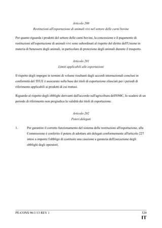 Articolo 200
Restituzioni all'esportazione di animali vivi nel settore delle carni bovine
Per quanto riguarda i prodotti del settore delle carni bovine, la concessione e il pagamento di
restituzioni all'esportazione di animali vivi sono subordinati al rispetto del diritto dell'Unione in
materia di benessere degli animali, in particolare di protezione degli animali durante il trasporto.
Articolo 201
Limiti applicabili alle esportazioni
Il rispetto degli impegni in termini di volume risultanti dagli accordi internazionali conclusi in
conformità del TFUE è assicurato sulla base dei titoli di esportazione rilasciati per i periodi di
riferimento applicabili ai prodotti di cui trattasi.
Riguardo al rispetto degli obblighi derivanti dall'accordo sull'agricoltura dell'OMC, lo scadere di un
periodo di riferimento non pregiudica la validità dei titoli di esportazione.
Articolo 202
Poteri delegati
1.

Per garantire il corretto funzionamento del sistema delle restituzioni all'esportazione, alla
Commissione è conferito il potere di adottare atti delegati conformemente all'articolo 227
intesi a imporre l'obbligo di costituire una cauzione a garanzia dell'esecuzione degli
obblighi degli operatori.

PE-CONS 96/1/13 REV 1

320

IT

 