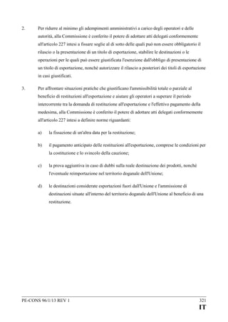 2.

Per ridurre al minimo gli adempimenti amministrativi a carico degli operatori e delle
autorità, alla Commissione è conferito il potere di adottare atti delegati conformemente
all'articolo 227 intesi a fissare soglie al di sotto delle quali può non essere obbligatorio il
rilascio o la presentazione di un titolo di esportazione, stabilire le destinazioni o le
operazioni per le quali può essere giustificata l'esenzione dall'obbligo di presentazione di
un titolo di esportazione, nonché autorizzare il rilascio a posteriori dei titoli di esportazione
in casi giustificati.

3.

Per affrontare situazioni pratiche che giustificano l'ammissibilità totale o parziale al
beneficio di restituzioni all'esportazione e aiutare gli operatori a superare il periodo
intercorrente tra la domanda di restituzione all'esportazione e l'effettivo pagamento della
medesima, alla Commissione è conferito il potere di adottare atti delegati conformemente
all'articolo 227 intesi a definire norme riguardanti:
a)

la fissazione di un'altra data per la restituzione;

b)

il pagamento anticipato delle restituzioni all'esportazione, comprese le condizioni per
la costituzione e lo svincolo della cauzione;

c)

la prova aggiuntiva in caso di dubbi sulla reale destinazione dei prodotti, nonché
l'eventuale reimportazione nel territorio doganale dell'Unione;

d)

le destinazioni considerate esportazioni fuori dall'Unione e l'ammissione di
destinazioni situate all'interno del territorio doganale dell'Unione al beneficio di una
restituzione.

PE-CONS 96/1/13 REV 1

321

IT

 