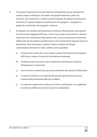 4.

Per garantire la parità di accesso alle restituzioni all'esportazione per gli esportatori dei
prodotti compresi nell'allegato I dei trattati e dei prodotti trasformati a partire dai
medesimi, alla Commissione è conferito il potere di adottare atti delegati conformemente
all'articolo 227 riguardo l'applicazione dell'articolo 199, paragrafo 1 e paragrafo 2 ai
prodotti di cui all'articolo 196, paragrafo 1, lettera b).

5.

Per garantire che i prodotti che beneficiano di restituzioni all'esportazione siano esportati
fuori del territorio doganale dell'Unione, evitare il loro rientro in tale territorio e ridurre al
minimo gli oneri amministrativi degli operatori che, in caso di concessione di restituzioni
differenziate, devono produrre ed esibire la prova che i prodotti hanno raggiunto il paese di
destinazione, alla Commissione è conferito il potere di adottare atti delegati
conformemente all'articolo 227 intesi a definire norme riguardanti:
a)

il termine entro il quale deve essere portata a termine l'uscita dal territorio doganale
dell'Unione, compreso il periodo di reintroduzione temporanea;

b)

la trasformazione che possono subire i prodotti che beneficiano di restituzioni
all'esportazione in tale periodo;

c)

la prova di arrivo a destinazione per essere ammissibile alle restituzioni differenziate;

d)

le soglie di restituzione e le condizioni alle quali gli esportatori possono essere
esonerati dalla presentazione della prova suddetta;

e)

le condizioni di approvazione della prova di arrivo a destinazione, ove si applichino
le restituzioni differenziate, fornite da parti terze indipendenti.

PE-CONS 96/1/13 REV 1

322

IT

 