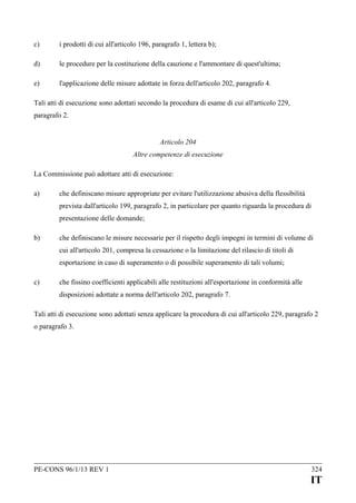 c)

i prodotti di cui all'articolo 196, paragrafo 1, lettera b);

d)

le procedure per la costituzione della cauzione e l'ammontare di quest'ultima;

e)

l'applicazione delle misure adottate in forza dell'articolo 202, paragrafo 4.

Tali atti di esecuzione sono adottati secondo la procedura di esame di cui all'articolo 229,
paragrafo 2.
Articolo 204
Altre competenze di esecuzione
La Commissione può adottare atti di esecuzione:
a)

che definiscano misure appropriate per evitare l'utilizzazione abusiva della flessibilità
prevista dall'articolo 199, paragrafo 2, in particolare per quanto riguarda la procedura di
presentazione delle domande;

b)

che definiscano le misure necessarie per il rispetto degli impegni in termini di volume di
cui all'articolo 201, compresa la cessazione o la limitazione del rilascio di titoli di
esportazione in caso di superamento o di possibile superamento di tali volumi;

c)

che fissino coefficienti applicabili alle restituzioni all'esportazione in conformità alle
disposizioni adottate a norma dell'articolo 202, paragrafo 7.

Tali atti di esecuzione sono adottati senza applicare la procedura di cui all'articolo 229, paragrafo 2
o paragrafo 3.

PE-CONS 96/1/13 REV 1

324

IT

 