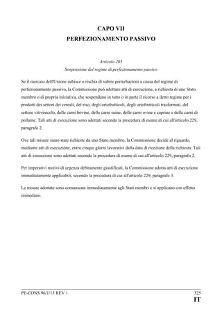 CAPO VII
PERFEZIONAMENTO PASSIVO

Articolo 205
Sospensione del regime di perfezionamento passivo
Se il mercato dell'Unione subisce o rischia di subire perturbazioni a causa del regime di
perfezionamento passivo, la Commissione può adottare atti di esecuzione, a richiesta di uno Stato
membro o di propria iniziativa, che sospendano in tutto o in parte il ricorso a detto regime per i
prodotti dei settori dei cereali, del riso, degli ortofrutticoli, degli ortofrutticoli trasformati, del
settore vitivinicolo, delle carni bovine, delle carni suine, delle carni ovine e caprine e delle carni di
pollame. Tali atti di esecuzione sono adottati secondo la procedura di esame di cui all'articolo 229,
paragrafo 2.
Ove tali misure siano state richieste da uno Stato membro, la Commissione decide al riguardo,
mediante atti di esecuzione, entro cinque giorni lavorativi dalla data di ricezione della richiesta. Tali
atti di esecuzione sono adottati secondo la procedura di esame di cui all'articolo 229, paragrafo 2.
Per imperativi motivi di urgenza debitamente giustificati, la Commissione adotta atti di esecuzione
immediatamente applicabili, secondo la procedura di cui all'articolo 229, paragrafo 3.
Le misure adottate sono comunicate immediatamente agli Stati membri e si applicano con effetto
immediato.

PE-CONS 96/1/13 REV 1

325

IT

 